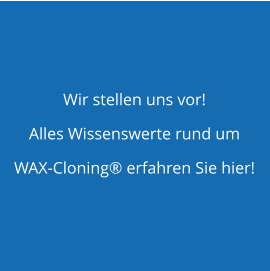 Wir stellen uns vor! Alles Wissenswerte rund um  WAX-Cloning® erfahren Sie hier!